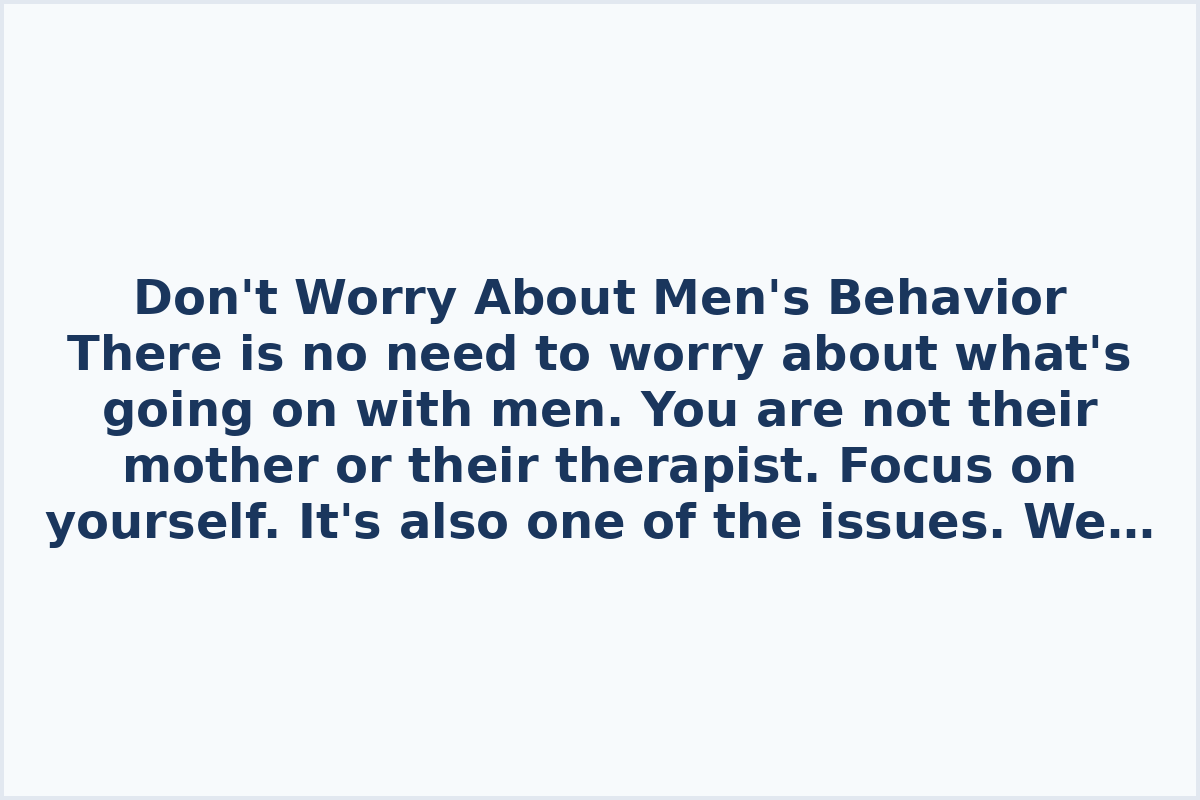 Don't Worry About Men's Behavior

There is no need to worry about what's going on with men. You are not their mother or their therapist. Focus on yourself. It's also one of the issues. We try to understand what's happening, who these people are, what this new generation is like – infantile, irresponsible… Their mothers raised them, their fathers raised them… It shouldn't matter to you who raised them! If you like it, accept it. If you don't like it, goodbye. A woman keeps trying to get into his head and understand – maybe he had a difficult childhood?

If you don't like how a man behaves, there's no need to justify his actions.