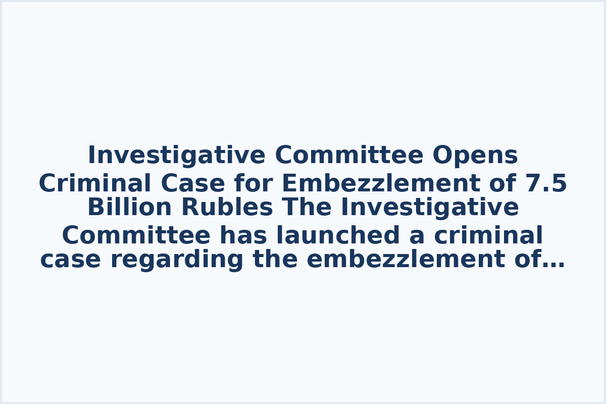 Investigative Committee Opens Criminal Case for Embezzlement of 7.5 Billion Rubles