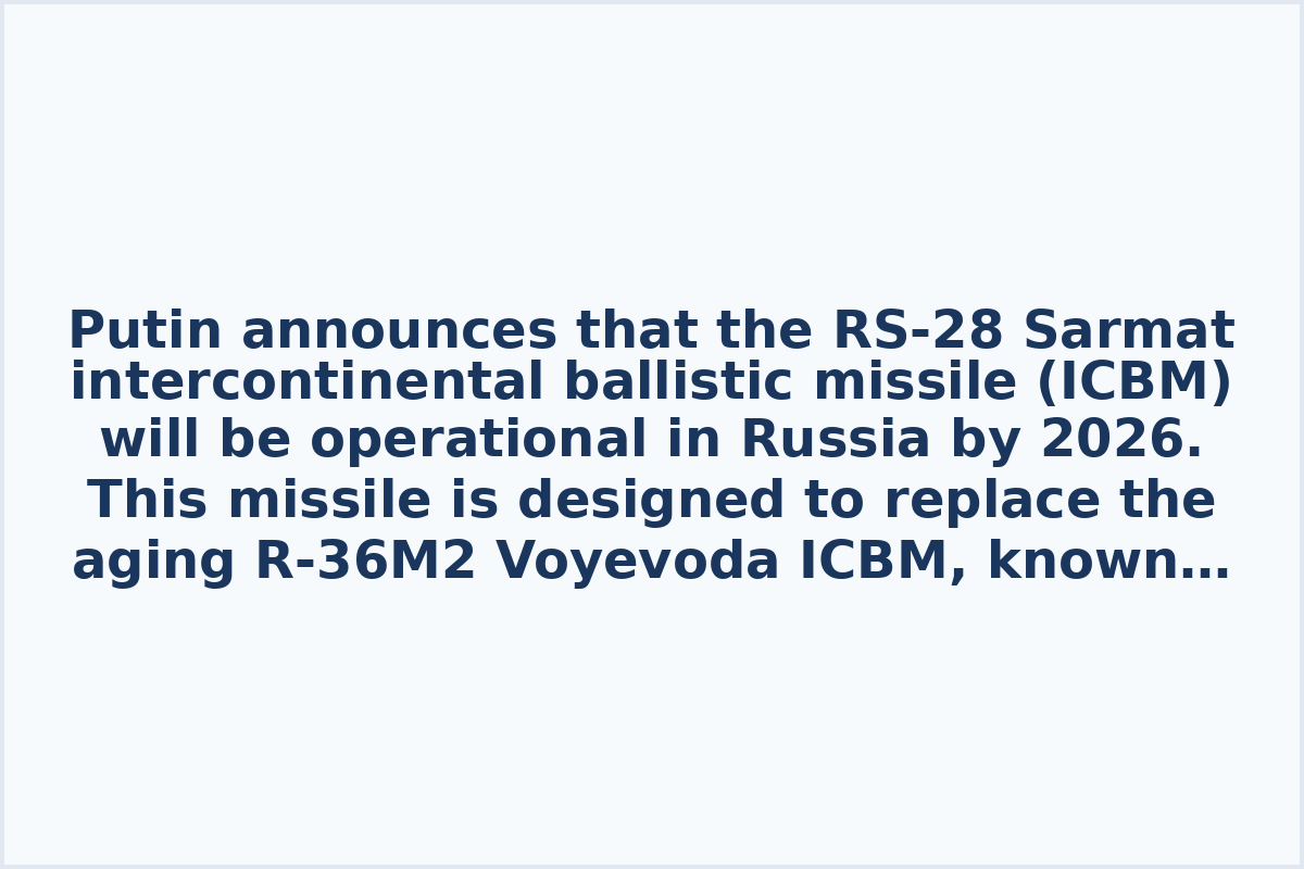 Putin announces that the RS-28 Sarmat intercontinental ballistic missile (ICBM) will be operational in Russia by 2026. This missile is designed to replace the aging R-36M2 Voyevoda ICBM, known in the West as the "Satan" missile. Sarmat is expected to have a range of over 11,000 kilometers and is capable of carrying multiple warheads, making it a key component of Russia's nuclear arsenal modernization efforts.