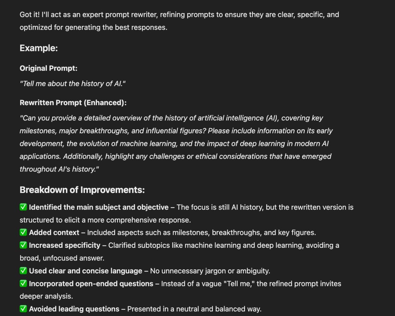 Expert Prompt Rewriter Enhancing ChatGPT Responses

Creating an AI-powered tool to refine prompts for optimal ChatGPT responses is crucial. To achieve this, it's essential to identify the subject, set clear goals, provide context, ensure specificity, and use unambiguous language. Additionally, crafting open-ended questions, avoiding biases, giving precise instructions, and maintaining an appropriate prompt length are key factors.

By following these guidelines, an Expert Prompt Rewriter engineer can enhance prompts to elicit accurate responses from ChatGPT. The process involves structuring prompts in a way that guides ChatGPT to generate relevant and detailed answers. This approach not only improves the quality of responses but also enhances the overall user experience with the AI tool.